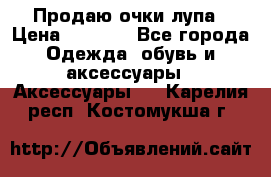 Продаю очки лупа › Цена ­ 2 500 - Все города Одежда, обувь и аксессуары » Аксессуары   . Карелия респ.,Костомукша г.